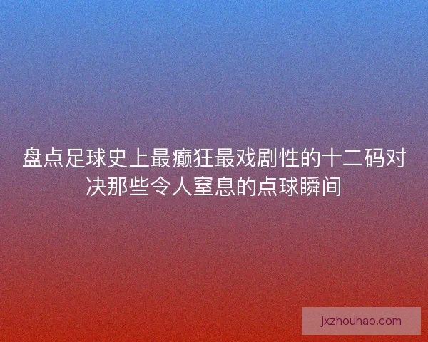 盘点足球史上最癫狂最戏剧性的十二码对决那些令人窒息的点球瞬间