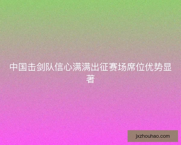 中国击剑队信心满满出征赛场席位优势显著