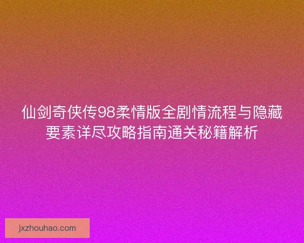 仙剑奇侠传98柔情版全剧情流程与隐藏要素详尽攻略指南通关秘籍解析